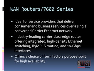 WAN Routers/7600 Series 
 Ideal for service providers that deliver 
consumer and business services over a single 
converged Carrier Ethernet network 
 Industry-leading carrier-class edge router 
offering integrated, high-density Ethernet 
switching, IP/MPLS routing, and 10-Gbps 
interfaces 
 Offers a choice of form factors purpose-built 
for high availability 
 