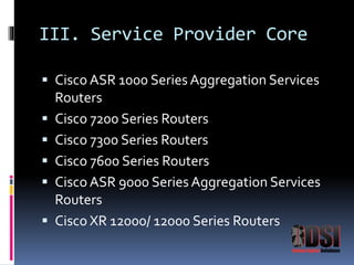 III. Service Provider Core 
 Cisco ASR 1000 Series Aggregation Services 
Routers 
 Cisco 7200 Series Routers 
 Cisco 7300 Series Routers 
 Cisco 7600 Series Routers 
 Cisco ASR 9000 Series Aggregation Services 
Routers 
 Cisco XR 12000/ 12000 Series Routers 
 