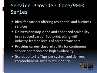 Service Provider Core/9000 
Series 
 Ideal for carriers offering residential and business 
services 
 Delivers nonstop video and enhanced scalability 
in a reduced carbon footprint, along with 
industry-leading levels of carrier transport 
 Provides carrier-class reliability for continuous 
service operation and high availability 
 Scales up to 6.4 Tbps per system and delivers 
comprehensive system redundancy 
 