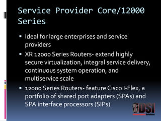 Service Provider Core/12000 
Series 
 Ideal for large enterprises and service 
providers 
 XR 12000 Series Routers- extend highly 
secure virtualization, integral service delivery, 
continuous system operation, and 
multiservice scale 
 12000 Series Routers- feature Cisco I-Flex, a 
portfolio of shared port adapters (SPAs) and 
SPA interface processors (SIPs) 
 