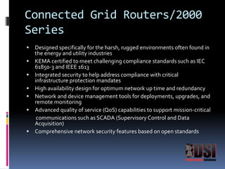 Connected Grid Routers/2000 
Series 
 Designed specifically for the harsh, rugged environments often found in 
the energy and utility industries 
 KEMA certified to meet challenging compliance standards such as IEC 
61850-3 and IEEE 1613 
 Integrated security to help address compliance with critical 
infrastructure protection mandates 
 High availability design for optimum network up time and redundancy 
 Network and device management tools for deployments, upgrades, and 
remote monitoring 
 Advanced quality of service (QoS) capabilities to support mission-critical 
communications such as SCADA (Supervisory Control and Data 
Acquisition) 
 Comprehensive network security features based on open standards 
 