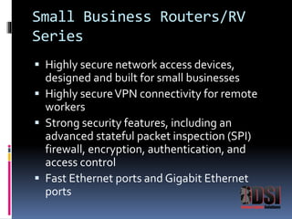 Small Business Routers/RV 
Series 
 Highly secure network access devices, 
designed and built for small businesses 
 Highly secure VPN connectivity for remote 
workers 
 Strong security features, including an 
advanced stateful packet inspection (SPI) 
firewall, encryption, authentication, and 
access control 
 Fast Ethernet ports and Gigabit Ethernet 
ports 
 