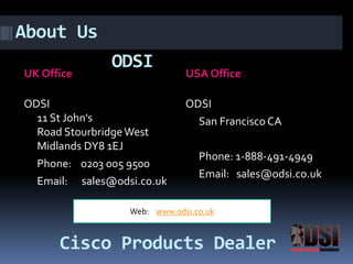 ODSI 
UK Office USA Office 
ODSI 
11 St John's 
Road StourbridgeWest 
Midlands DY8 1EJ 
Phone: 0203 005 9500 
Email: sales@odsi.co.uk 
ODSI 
San Francisco CA 
Phone: 1-888-491-4949 
Email: sales@odsi.co.uk 
Web: www.odsi.co.uk 
About Us 
Cisco Products Dealer 
 