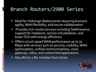 Branch Routers/2900 Series 
 Ideal for midrange deployments requiring business 
agility, WAN flexibility, and secure collaboration 
 Provides rich-media services including TelePresence, 
support for medianet, service virtualization, and 
lower TCO with energy efficiency 
 Offers circuit-speed WAN performance up to 75 
Mbps with services such as security, mobility, WAN 
optimization, unified communications, voice 
gateway, video, and customized applications 
 Has 1RU to 2 RU modular form factor 
 
