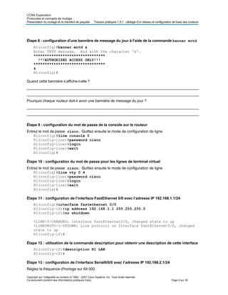 CCNA Exploration
Protocoles et concepts de routage :
Présentation du routage et du transfert de paquets Travaux pratiques 1.5.1 : câblage d’un réseau et configuration de base des routeurs
Étape 8 : configuration d’une bannière de message du jour à l’aide de la commande banner motd
R1(config)#banner motd &
Enter TEXT message. End with the character '&'.
********************************
!!!AUTHORIZED ACCESS ONLY!!!
********************************
&
R1(config)#
Quand cette bannière s’affiche-t-elle ?
___________________________________________________________________________________
___________________________________________________________________________________
Pourquoi chaque routeur doit-il avoir une bannière de message du jour ?
___________________________________________________________________________________
___________________________________________________________________________________
Étape 9 : configuration du mot de passe de la console sur le routeur
Entrez le mot de passe cisco. Quittez ensuite le mode de configuration de ligne.
R1(config)#line console 0
R1(config-line)#password cisco
R1(config-line)#login
R1(config-line)#exit
R1(config)#
Étape 10 : configuration du mot de passe pour les lignes de terminal virtuel
Entrez le mot de passe cisco. Quittez ensuite le mode de configuration de ligne.
R1(config)#line vty 0 4
R1(config-line)#password cisco
R1(config-line)#login
R1(config-line)#exit
R1(config)#
Étape 11 : configuration de l’interface FastEthernet 0/0 avec l’adresse IP 192.168.1.1/24
R1(config)#interface fastethernet 0/0
R1(config-if)#ip address 192.168.1.1 255.255.255.0
R1(config-if)#no shutdown
%LINK-5-CHANGED: Interface FastEthernet0/0, changed state to up
%LINEPROTO-5-UPDOWN: Line protocol on Interface FastEthernet0/0, changed
state to up
R1(config-if)#
Étape 12 : utilisation de la commande description pour obtenir une description de cette interface
R1(config-if)#description R1 LAN
R1(config-if)#
Étape 13 : configuration de l’interface Serial0/0/0 avec l’adresse IP 192.168.2.1/24
Réglez la fréquence d'horloge sur 64 000.
Copyright sur l’intégralité du contenu © 1992 – 2007 Cisco Systems, Inc. Tous droits réservés.
Ce document contient des informations publiques Cisco. Page 9 sur 30
 
