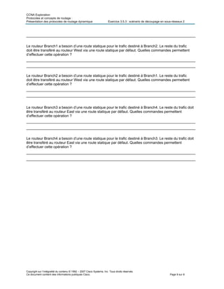 CCNA Exploration
Protocoles et concepts de routage :
Présentation des protocoles de routage dynamique Exercice 3.5.3 : scénario de découpage en sous-réseaux 2
Copyright sur l’intégralité du contenu © 1992 – 2007 Cisco Systems, Inc. Tous droits réservés.
Ce document contient des informations publiques Cisco. Page 8 sur 8
___________________________________________________________________________________
Le routeur Branch1 a besoin d’une route statique pour le trafic destiné à Branch2. Le reste du trafic
doit être transféré au routeur West via une route statique par défaut. Quelles commandes permettent
d’effectuer cette opération ?
___________________________________________________________________________________
___________________________________________________________________________________
Le routeur Branch2 a besoin d’une route statique pour le trafic destiné à Branch1. Le reste du trafic
doit être transféré au routeur West via une route statique par défaut. Quelles commandes permettent
d’effectuer cette opération ?
___________________________________________________________________________________
___________________________________________________________________________________
Le routeur Branch3 a besoin d’une route statique pour le trafic destiné à Branch4. Le reste du trafic doit
être transféré au routeur East via une route statique par défaut. Quelles commandes permettent
d’effectuer cette opération ?
___________________________________________________________________________________
___________________________________________________________________________________
Le routeur Branch4 a besoin d’une route statique pour le trafic destiné à Branch3. Le reste du trafic doit
être transféré au routeur East via une route statique par défaut. Quelles commandes permettent
d’effectuer cette opération ?
___________________________________________________________________________________
___________________________________________________________________________________
 