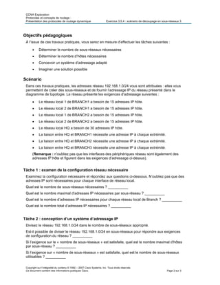 CCNA Exploration
Protocoles et concepts de routage :
Présentation des protocoles de routage dynamique Exercice 3.5.4 : scénario de découpage en sous-réseaux 3
Copyright sur l’intégralité du contenu © 1992 – 2007 Cisco Systems, Inc. Tous droits réservés.
Ce document contient des informations publiques Cisco. Page 2 sur 3
Objectifs pédagogiques
À l’issue de ces travaux pratiques, vous serez en mesure d’effectuer les tâches suivantes :
 Déterminer le nombre de sous-réseaux nécessaires
 Déterminer le nombre d’hôtes nécessaires
 Concevoir un système d’adressage adapté
 Imaginer une solution possible
Scénario
Dans ces travaux pratiques, les adresses réseau 192.168.1.0/24 vous sont attribuées : elles vous
permettent de créer des sous-réseaux et de fournir l’adressage IP du réseau présenté dans le
diagramme de topologie. Le réseau présente les exigences d’adressage suivantes :
 Le réseau local 1 de BRANCH1 a besoin de 15 adresses IP hôte.
 Le réseau local 2 de BRANCH1 a besoin de 15 adresses IP hôte.
 Le réseau local 1 de BRANCH2 a besoin de 15 adresses IP hôte.
 Le réseau local 2 de BRANCH2 a besoin de 15 adresses IP hôte.
 Le réseau local HQ a besoin de 30 adresses IP hôte.
 La liaison entre HQ et BRANCH1 nécessite une adresse IP à chaque extrémité.
 La liaison entre HQ et BRANCH2 nécessite une adresse IP à chaque extrémité.
 La liaison entre HQ et BRANCH3 nécessite une adresse IP à chaque extrémité.
(Remarque : n’oubliez pas que les interfaces des périphériques réseau sont également des
adresses IP hôte et figurent dans les exigences d’adressage ci-dessus).
Tâche 1 : examen de la configuration réseau nécessaire
Examinez la configuration nécessaire et répondez aux questions ci-dessous. N’oubliez pas que des
adresses IP sont nécessaires pour chaque interface de réseau local.
Quel est le nombre de sous-réseaux nécessaires ? __________
Quel est le nombre maximal d’adresses IP nécessaires par sous-réseau ? __________
Quel est le nombre d’adresses IP nécessaires pour chaque réseau local de Branch ? __________
Quel est le nombre total d’adresses IP nécessaires ? __________
Tâche 2 : conception d’un système d’adressage IP
Divisez le réseau 192.168.1.0/24 dans le nombre de sous-réseaux approprié.
Est-il possible de diviser le réseau 192.168.1.0/24 en sous-réseaux pour répondre aux exigences
de configuration du réseau ? __________
Si l’exigence sur le « nombre de sous-réseaux » est satisfaite, quel est le nombre maximal d’hôtes
par sous-réseau ? __________
Si l’exigence sur « nombre de sous-réseaux » est satisfaite, quel est le nombre de sous-réseaux
utilisables ? __________
 