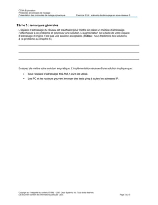 CCNA Exploration
Protocoles et concepts de routage :
Présentation des protocoles de routage dynamique Exercice 3.5.4 : scénario de découpage en sous-réseaux 3
Copyright sur l’intégralité du contenu © 1992 – 2007 Cisco Systems, Inc. Tous droits réservés.
Ce document contient des informations publiques Cisco. Page 3 sur 3
Tâche 3 : remarques générales
L’espace d’adressage du réseau est insuffisant pour mettre en place un modèle d’adressage.
Réfléchissez à ce problème et proposez une solution. L’augmentation de la taille de votre espace
d’adressage d’origine n’est pas une solution acceptable. (Indice : nous traiterons des solutions
à ce problème au chapitre 6).
______________________________________________________________________
______________________________________________________________________
______________________________________________________________________
Essayez de mettre votre solution en pratique. L’implémentation réussie d’une solution implique que :
 Seul l’espace d’adressage 192.168.1.0/24 est utilisé.
 Les PC et les routeurs peuvent envoyer des tests ping à toutes les adresses IP.
 