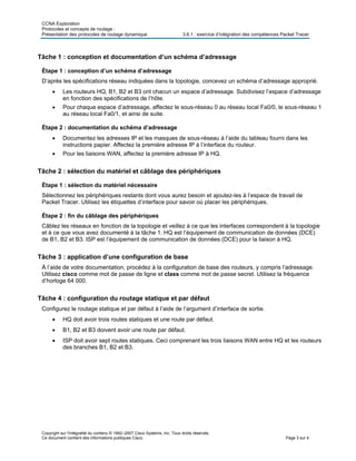 CCNA Exploration
Protocoles et concepts de routage :
Présentation des protocoles de routage dynamique 3.6.1 : exercice d’intégration des compétences Packet Tracer
Tâche 1 : conception et documentation d’un schéma d’adressage
Étape 1 : conception d’un schéma d’adressage
D’après les spécifications réseau indiquées dans la topologie, concevez un schéma d’adressage approprié.
• Les routeurs HQ, B1, B2 et B3 ont chacun un espace d’adressage. Subdivisez l’espace d’adressage
en fonction des spécifications de l’hôte.
• Pour chaque espace d’adressage, affectez le sous-réseau 0 au réseau local Fa0/0, le sous-réseau 1
au réseau local Fa0/1, et ainsi de suite.
Étape 2 : documentation du schéma d’adressage
• Documentez les adresses IP et les masques de sous-réseau à l’aide du tableau fourni dans les
instructions papier. Affectez la première adresse IP à l’interface du routeur.
• Pour les liaisons WAN, affectez la première adresse IP à HQ.
Tâche 2 : sélection du matériel et câblage des périphériques
Étape 1 : sélection du matériel nécessaire
Sélectionnez les périphériques restants dont vous aurez besoin et ajoutez-les à l’espace de travail de
Packet Tracer. Utilisez les étiquettes d’interface pour savoir où placer les périphériques.
Étape 2 : fin du câblage des périphériques
Câblez les réseaux en fonction de la topologie et veillez à ce que les interfaces correspondent à la topologie
et à ce que vous avez documenté à la tâche 1. HQ est l’équipement de communication de données (DCE)
de B1, B2 et B3. ISP est l’équipement de communication de données (DCE) pour la liaison à HQ.
Tâche 3 : application d’une configuration de base
À l’aide de votre documentation, procédez à la configuration de base des routeurs, y compris l’adressage.
Utilisez cisco comme mot de passe de ligne et class comme mot de passe secret. Utilisez la fréquence
d’horloge 64 000.
Tâche 4 : configuration du routage statique et par défaut
Configurez le routage statique et par défaut à l’aide de l’argument d’interface de sortie.
• HQ doit avoir trois routes statiques et une route par défaut.
• B1, B2 et B3 doivent avoir une route par défaut.
• ISP doit avoir sept routes statiques. Ceci comprenant les trois liaisons WAN entre HQ et les routeurs
des branches B1, B2 et B3.
Copyright sur l'intégralité du contenu © 1992–2007 Cisco Systems, Inc. Tous droits réservés.
Ce document contient des informations publiques Cisco. Page 3 sur 4
 