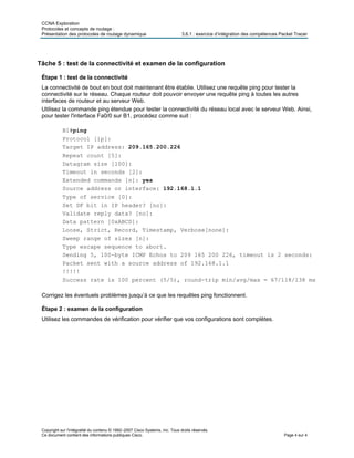 CCNA Exploration
Protocoles et concepts de routage :
Présentation des protocoles de routage dynamique 3.6.1 : exercice d’intégration des compétences Packet Tracer
Copyright sur l'intégralité du contenu © 1992–2007 Cisco Systems, Inc. Tous droits réservés.
Ce document contient des informations publiques Cisco. Page 4 sur 4
Tâche 5 : test de la connectivité et examen de la configuration
Étape 1 : test de la connectivité
La connectivité de bout en bout doit maintenant être établie. Utilisez une requête ping pour tester la
connectivité sur le réseau. Chaque routeur doit pouvoir envoyer une requête ping à toutes les autres
interfaces de routeur et au serveur Web.
Utilisez la commande ping étendue pour tester la connectivité du réseau local avec le serveur Web. Ainsi,
pour tester l'interface Fa0/0 sur B1, procédez comme suit :
B1#ping
Protocol [ip]:
Target IP address: 209.165.200.226
Repeat count [5]:
Datagram size [100]:
Timeout in seconds [2]:
Extended commands [n]: yes
Source address or interface: 192.168.1.1
Type of service [0]:
Set DF bit in IP header? [no]:
Validate reply data? [no]:
Data pattern [0xABCD]:
Loose, Strict, Record, Timestamp, Verbose[none]:
Sweep range of sizes [n]:
Type escape sequence to abort.
Sending 5, 100-byte ICMP Echos to 209 165 200 226, timeout is 2 seconds:
Packet sent with a source address of 192.168.1.1
!!!!!
Success rate is 100 percent (5/5), round-trip min/avg/max = 67/118/138 ms
Corrigez les éventuels problèmes jusqu’à ce que les requêtes ping fonctionnent.
Étape 2 : examen de la configuration
Utilisez les commandes de vérification pour vérifier que vos configurations sont complètes.
 