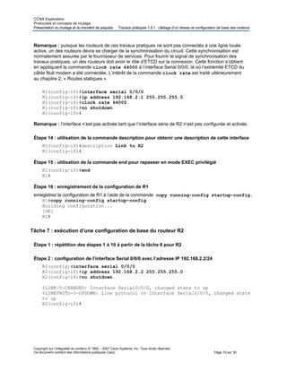 CCNA Exploration
Protocoles et concepts de routage :
Présentation du routage et du transfert de paquets Travaux pratiques 1.5.1 : câblage d’un réseau et configuration de base des routeurs
Remarque : puisque les routeurs de ces travaux pratiques ne sont pas connectés à une ligne louée
active, un des routeurs devra se charger de la synchronisation du circuit. Cette synchronisation est
normalement assurée par le fournisseur de services. Pour fournir le signal de synchronisation des
travaux pratiques, un des routeurs doit avoir le rôle d’ETCD sur la connexion. Cette fonction s’obtient
en appliquant la commande clock rate 64000 à l’interface Serial 0/0/0, là où l’extrémité ETCD du
câble Null modem a été connectée. L’intérêt de la commande clock rate est traité ultérieurement
au chapitre 2, « Routes statiques ».
R1(config-if)#interface serial 0/0/0
R1(config-if)#ip address 192.168.2.1 255.255.255.0
R1(config-if)#clock rate 64000
R1(config-if)#no shutdown
R1(config-if)#
Remarque : l’interface n’est pas activée tant que l’interface série de R2 n’est pas configurée et activée.
Étape 14 : utilisation de la commande description pour obtenir une description de cette interface
R1(config-if)#description Link to R2
R1(config-if)#
Étape 15 : utilisation de la commande end pour repasser en mode EXEC privilégié
R1(config-if)#end
R1#
Étape 16 : enregistrement de la configuration de R1
enregistrez la configuration de R1 à l’aide de la commande copy running-config startup-config.
R1#copy running-config startup-config
Building configuration...
[OK]
R1#
Tâche 7 : exécution d’une configuration de base du routeur R2
Étape 1 : répétition des étapes 1 à 10 à partir de la tâche 6 pour R2
Étape 2 : configuration de l’interface Serial 0/0/0 avec l’adresse IP 192.168.2.2/24
R2(config)#interface serial 0/0/0
R2(config-if)#ip address 192.168.2.2 255.255.255.0
R2(config-if)#no shutdown
%LINK-5-CHANGED: Interface Serial0/0/0, changed state to up
%LINEPROTO-5-UPDOWN: Line protocol on Interface Serial0/0/0, changed state
to up
R2(config-if)#
Copyright sur l’intégralité du contenu © 1992 – 2007 Cisco Systems, Inc. Tous droits réservés.
Ce document contient des informations publiques Cisco. Page 10 sur 30
 