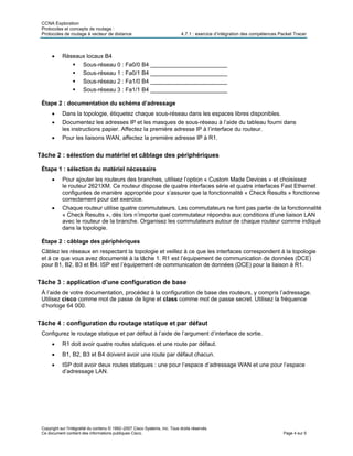CCNA Exploration
Protocoles et concepts de routage :
Protocoles de routage à vecteur de distance 4.7.1 : exercice d’intégration des compétences Packet Tracer
• Réseaux locaux B4
Sous-réseau 0 : Fa0/0 B4 ________________________
Sous-réseau 1 : Fa0/1 B4 ________________________
Sous-réseau 2 : Fa1/0 B4 ________________________
Sous-réseau 3 : Fa1/1 B4 ________________________
Étape 2 : documentation du schéma d’adressage
• Dans la topologie, étiquetez chaque sous-réseau dans les espaces libres disponibles.
• Documentez les adresses IP et les masques de sous-réseau à l’aide du tableau fourni dans
les instructions papier. Affectez la première adresse IP à l’interface du routeur.
• Pour les liaisons WAN, affectez la première adresse IP à R1.
Tâche 2 : sélection du matériel et câblage des périphériques
Étape 1 : sélection du matériel nécessaire
• Pour ajouter les routeurs des branches, utilisez l’option « Custom Made Devices » et choisissez
le routeur 2621XM. Ce routeur dispose de quatre interfaces série et quatre interfaces Fast Ethernet
configurées de manière appropriée pour s’assurer que la fonctionnalité « Check Results » fonctionne
correctement pour cet exercice.
• Chaque routeur utilise quatre commutateurs. Les commutateurs ne font pas partie de la fonctionnalité
« Check Results », dès lors n’importe quel commutateur répondra aux conditions d’une liaison LAN
avec le routeur de la branche. Organisez les commutateurs autour de chaque routeur comme indiqué
dans la topologie.
Étape 2 : câblage des périphériques
Câblez les réseaux en respectant la topologie et veillez à ce que les interfaces correspondent à la topologie
et à ce que vous avez documenté à la tâche 1. R1 est l’équipement de communication de données (DCE)
pour B1, B2, B3 et B4. ISP est l’équipement de communication de données (DCE) pour la liaison à R1.
Tâche 3 : application d’une configuration de base
À l’aide de votre documentation, procédez à la configuration de base des routeurs, y compris l’adressage.
Utilisez cisco comme mot de passe de ligne et class comme mot de passe secret. Utilisez la fréquence
d’horloge 64 000.
Tâche 4 : configuration du routage statique et par défaut
Configurez le routage statique et par défaut à l’aide de l’argument d’interface de sortie.
• R1 doit avoir quatre routes statiques et une route par défaut.
• B1, B2, B3 et B4 doivent avoir une route par défaut chacun.
• ISP doit avoir deux routes statiques : une pour l’espace d’adressage WAN et une pour l’espace
d’adressage LAN.
Copyright sur l'intégralité du contenu © 1992–2007 Cisco Systems, Inc. Tous droits réservés.
Ce document contient des informations publiques Cisco. Page 4 sur 5
 