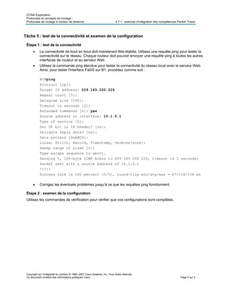 CCNA Exploration
Protocoles et concepts de routage :
Protocoles de routage à vecteur de distance 4.7.1 : exercice d’intégration des compétences Packet Tracer
Copyright sur l'intégralité du contenu © 1992–2007 Cisco Systems, Inc. Tous droits réservés.
Ce document contient des informations publiques Cisco. Page 5 sur 5
Tâche 5 : test de la connectivité et examen de la configuration
Étape 1 : test de la connectivité
• La connectivité de bout en bout doit maintenant être établie. Utilisez une requête ping pour tester la
connectivité sur le réseau. Chaque routeur doit pouvoir envoyer une requête ping à toutes les autres
interfaces de routeur et au serveur Web.
• Utilisez la commande ping étendue pour tester la connectivité du réseau local avec le serveur Web.
Ainsi, pour tester l'interface Fa0/0 sur B1, procédez comme suit :
B1#ping
Protocol [ip]:
Target IP address: 209.165.200.226
Repeat count [5]:
Datagram size [100]:
Timeout in seconds [2]:
Extended commands [n]: yes
Source address or interface: 10.1.0.1
Type of service [0]:
Set DF bit in IP header? [no]:
Validate reply data? [no]:
Data pattern [0xABCD]:
Loose, Strict, Record, Timestamp, Verbose[none]:
Sweep range of sizes [n]:
Type escape sequence to abort.
Sending 5, 100-byte ICMP Echos to 209 165 200 226, timeout is 2 seconds:
Packet sent with a source address of 10.1.0.1
!!!!!
Success rate is 100 percent (5/5), round-trip min/avg/max = 67/118/138 ms
• Corrigez les éventuels problèmes jusqu’à ce que les requêtes ping fonctionnent.
Étape 2 : examen de la configuration
Utilisez les commandes de vérification pour vérifier que vos configurations sont complètes.
 