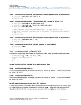 CCNA Exploration
Protocoles et concepts de routage :
Présentation du routage et du transfert de paquets Travaux pratiques 1.5.1 : câblage d’un réseau et configuration de base des routeurs
Étape 3 : utilisation de la commande description pour obtenir une description de cette interface
R1(config-if)#description Link to R1
R1(config-if)#
Étape 4 : configuration de l’interface FastEthernet 0/0 avec l’adresse IP 192.168.3.1/24
R2(config-if)#interface fastethernet 0/0
R2(config-if)#ip address 192.168.3.1 255.255.255.0
R2(config-if)#no shutdown
%LINK-5-CHANGED: Interface FastEthernet0/0, changed state to up
%LINEPROTO-5-UPDOWN: Line protocol on Interface FastEthernet0/0, changed
state to up
R2(config-if)#
Étape 5 : utilisation de la commande description pour obtenir une description de cette interface
R1(config-if)#description R2 LAN
R1(config-if)#
Étape 6 : utilisation de la commande end pour repasser en mode privilégié
R2(config-if)#end
R2#
Étape 7 : enregistrement de la configuration de R2
Enregistrez la configuration de R2 à l’aide de la commande copy running-config startup-config.
R2#copy running-config startup-config
Building configuration...
[OK]
R2#
Tâche 8 : configuration des adresses IP sur les ordinateurs hôtes
Étape 1 : configuration de l’hôte PC1
Configurez l’ordinateur hôte PC1 connecté à R1 avec une adresse IP 192.168.1.10/24 et une passerelle
par défaut 192.168.1.1.
Étape 2 : configuration de l’hôte PC2
Configurez l’ordinateur hôte PC2 connecté à R2 avec une adresse IP 192.168.3.10/24 et une passerelle
par défaut 192.168.3.1.
Tâche 9 : examen des commandes show des routeurs
Il existe de nombreuses commandes show utilisables pour examiner le fonctionnement du routeur. Dans
les modes d’exécution privilégié et utilisateur, la commande show ? présente la liste des commandes
show disponibles. Cette liste est beaucoup plus longue en mode privilégié qu’en mode utilisateur.
Copyright sur l’intégralité du contenu © 1992 – 2007 Cisco Systems, Inc. Tous droits réservés.
Ce document contient des informations publiques Cisco. Page 11 sur 30
 