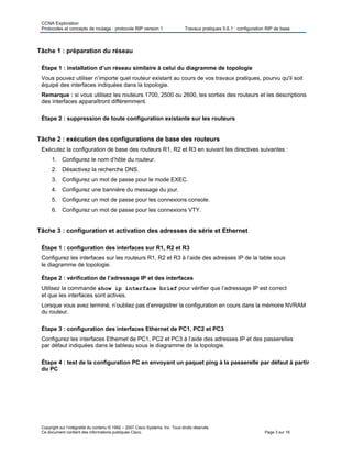 CCNA Exploration
Protocoles et concepts de routage : protocole RIP version 1 Travaux pratiques 5.6.1 : configuration RIP de base
Copyright sur l’intégralité du contenu © 1992 – 2007 Cisco Systems, Inc. Tous droits réservés.
Ce document contient des informations publiques Cisco. Page 3 sur 16
Tâche 1 : préparation du réseau
Étape 1 : installation d’un réseau similaire à celui du diagramme de topologie
Vous pouvez utiliser n’importe quel routeur existant au cours de vos travaux pratiques, pourvu qu'il soit
équipé des interfaces indiquées dans la topologie.
Remarque : si vous utilisez les routeurs 1700, 2500 ou 2600, les sorties des routeurs et les descriptions
des interfaces apparaîtront différemment.
Étape 2 : suppression de toute configuration existante sur les routeurs
Tâche 2 : exécution des configurations de base des routeurs
Exécutez la configuration de base des routeurs R1, R2 et R3 en suivant les directives suivantes :
1. Configurez le nom d’hôte du routeur.
2. Désactivez la recherche DNS.
3. Configurez un mot de passe pour le mode EXEC.
4. Configurez une bannière du message du jour.
5. Configurez un mot de passe pour les connexions console.
6. Configurez un mot de passe pour les connexions VTY.
Tâche 3 : configuration et activation des adresses de série et Ethernet
Étape 1 : configuration des interfaces sur R1, R2 et R3
Configurez les interfaces sur les routeurs R1, R2 et R3 à l’aide des adresses IP de la table sous
le diagramme de topologie.
Étape 2 : vérification de l’adressage IP et des interfaces
Utilisez la commande show ip interface brief pour vérifier que l’adressage IP est correct
et que les interfaces sont actives.
Lorsque vous avez terminé, n’oubliez pas d’enregistrer la configuration en cours dans la mémoire NVRAM
du routeur.
Étape 3 : configuration des interfaces Ethernet de PC1, PC2 et PC3
Configurez les interfaces Ethernet de PC1, PC2 et PC3 à l’aide des adresses IP et des passerelles
par défaut indiquées dans le tableau sous le diagramme de la topologie.
Étape 4 : test de la configuration PC en envoyant un paquet ping à la passerelle par défaut à partir
du PC
 