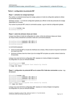 CCNA Exploration
Protocoles et concepts de routage : protocole RIP version 1 Travaux pratiques 5.6.1 : configuration RIP de base
Copyright sur l’intégralité du contenu © 1992 – 2007 Cisco Systems, Inc. Tous droits réservés.
Ce document contient des informations publiques Cisco. Page 4 sur 16
Tâche 4 : configuration du protocole RIP
Étape 1 : activation du routage dynamique
Pour activer un protocole dynamique de routage, passez en mode de configuration globale et utilisez
la commande router.
Saisissez router ? à l’invite de configuration globale pour afficher la liste des protocoles de routage
disponibles sur le routeur.
Pour activer le protocole RIP, entrez la commande router rip en mode de configuration globale :
R1(config)#router rip
R1(config-router)#
Étape 2 : saisie des adresses réseau par classe
Lorsque vous êtes en mode de configuration du routeur, entrez les adresses réseau par classe
de chaque réseau directement connecté à l'aide de la commande network.
R1(config-router)#network 192.168.1.0
R1(config-router)#network 192.168.2.0
R1(config-router)#
La commande network :
 Active le protocole RIP sur toutes les interfaces de ce réseau. Elles envoient et reçoivent maintenant
les mises à jour RIP.
 Annonce ce réseau dans les mises à jour de routage RIP envoyées aux autres routeurs toutes les
30 secondes.
Lorsque vous avez terminé la configuration RIP, repassez en mode privilégié et enregistrez
la configuration en cours en mémoire NVRAM.
R1(config-router)#end
%SYS-5-CONFIG_I: Configured from console by console
R1#copy run start
Étape 3 : configuration du protocole RIP sur le routeur R2 à l'aide des commandes router rip
et network
R2(config)#router rip
R2(config-router)#network 192.168.2.0
R2(config-router)#network 192.168.3.0
R2(config-router)#network 192.168.4.0
R2(config-router)#end
%SYS-5-CONFIG_I: Configured from console by console
R2# copy run start
Lorsque vous avez terminé la configuration RIP, repassez en mode privilégié et enregistrez
la configuration en cours en mémoire NVRAM.
 