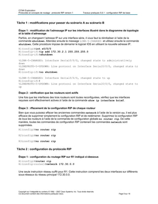 CCNA Exploration
Protocoles et concepts de routage : protocole RIP version 1 Travaux pratiques 5.6.1 : configuration RIP de base
Copyright sur l’intégralité du contenu © 1992 – 2007 Cisco Systems, Inc. Tous droits réservés.
Ce document contient des informations publiques Cisco. Page 9 sur 16
Tâche 1 : modifications pour passer du scénario A au scénario B
Étape 1 : modification de l’adressage IP sur les interfaces illustré dans le diagramme de topologie
et la table d’adressage
Parfois, en changeant l’adresse IP sur une interface série, il vous faut la réinitialiser à l’aide de la
commande shutdown. Attendez ensuite le message LINK-5-CHANGED et utilisez ensuite la commande
shutdown. Cette procédure impose de démarrer le logiciel IOS en utilisant la nouvelle adresse IP.
R1(config)#int s0/0/0
R1(config-if)#ip add 172.30.2.1 255.255.255.0
R1(config-if)#shutdown
%LINK-5-CHANGED: Interface Serial0/0/0, changed state to administratively
down
%LINEPROTO-5-UPDOWN: Line protocol on Interface Serial0/0/0, changed state to
down
R1(config-if)#no shutdown
%LINK-5-CHANGED: Interface Serial0/0/0, changed state to up
R1(config-if)#
%LINEPROTO-5-UPDOWN: Line protocol on Interface Serial0/0/0, changed state to
up
Étape 2 : vérification que les routeurs sont actifs
Une fois que les interfaces des trois routeurs sont toutes reconfigurées, vérifiez que les interfaces
requises sont effectivement actives à l’aide de la commande show ip interface brief.
Étape 3 : rffacement de la configuration RIP de chaque routeur
Bien que vous puissiez effacer les anciennes commandes network à l’aide de la version no, il est plus
efficace de supprimer simplement la configuration RIP et de redémarrer. Supprimez la configuration RIP
de tous les routeurs à l’aide de la commande de configuration globale no router rip. De cette
manière, toutes les commandes de configuration RIP contenant les commandes network sont
supprimées.
R1(config)#no router rip
R2(config)#no router rip
R3(config)#no router rip
Tâche 2 : configuration du protocole RIP
Étape 1 : configuration du routage RIP sur R1 indiqué ci-dessous
R1(config)#router rip
R1(config-router)#network 172.30.0.0
Une seule instruction réseau suffit pour R1. Cette instruction comprend les deux interfaces sur différents
sous-réseaux du réseau principal 172.30.0.0.
 