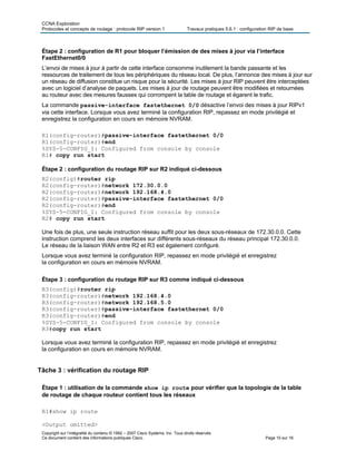 CCNA Exploration
Protocoles et concepts de routage : protocole RIP version 1 Travaux pratiques 5.6.1 : configuration RIP de base
Copyright sur l’intégralité du contenu © 1992 – 2007 Cisco Systems, Inc. Tous droits réservés.
Ce document contient des informations publiques Cisco. Page 10 sur 16
Étape 2 : configuration de R1 pour bloquer l’émission de des mises à jour via l’interface
FastEthernet0/0
L’envoi de mises à jour à partir de cette interface consomme inutilement la bande passante et les
ressources de traitement de tous les périphériques du réseau local. De plus, l’annonce des mises à jour sur
un réseau de diffusion constitue un risque pour la sécurité. Les mises à jour RIP peuvent être interceptées
avec un logiciel d’analyse de paquets. Les mises à jour de routage peuvent être modifiées et retournées
au routeur avec des mesures fausses qui corrompent la table de routage et égarent le trafic.
La commande passive-interface fastethernet 0/0 désactive l’envoi des mises à jour RIPv1
via cette interface. Lorsque vous avez terminé la configuration RIP, repassez en mode privilégié et
enregistrez la configuration en cours en mémoire NVRAM.
R1(config-router)#passive-interface fastethernet 0/0
R1(config-router)#end
%SYS-5-CONFIG_I: Configured from console by console
R1# copy run start
Étape 2 : configuration du routage RIP sur R2 indiqué ci-dessous
R2(config)#router rip
R2(config-router)#network 172.30.0.0
R2(config-router)#network 192.168.4.0
R2(config-router)#passive-interface fastethernet 0/0
R2(config-router)#end
%SYS-5-CONFIG_I: Configured from console by console
R2# copy run start
Une fois de plus, une seule instruction réseau suffit pour les deux sous-réseaux de 172.30.0.0. Cette
instruction comprend les deux interfaces sur différents sous-réseaux du réseau principal 172.30.0.0.
Le réseau de la liaison WAN entre R2 et R3 est également configuré.
Lorsque vous avez terminé la configuration RIP, repassez en mode privilégié et enregistrez
la configuration en cours en mémoire NVRAM.
Étape 3 : configuration du routage RIP sur R3 comme indiqué ci-dessous
R3(config)#router rip
R3(config-router)#network 192.168.4.0
R3(config-router)#network 192.168.5.0
R3(config-router)#passive-interface fastethernet 0/0
R3(config-router)#end
%SYS-5-CONFIG_I: Configured from console by console
R3#copy run start
Lorsque vous avez terminé la configuration RIP, repassez en mode privilégié et enregistrez
la configuration en cours en mémoire NVRAM.
Tâche 3 : vérification du routage RIP
Étape 1 : utilisation de la commande show ip route pour vérifier que la topologie de la table
de routage de chaque routeur contient tous les réseaux
R1#show ip route
<Output omitted>
 