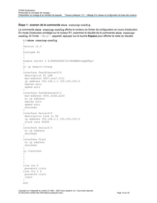 CCNA Exploration
Protocoles et concepts de routage :
Présentation du routage et du transfert de paquets Travaux pratiques 1.5.1 : câblage d’un réseau et configuration de base des routeurs
Étape 1 : examen de la commande show running-config
La commande show running-config affiche le contenu du fichier de configuration en cours d’exécution.
En mode d’exécution privilégié sur le routeur R1, examinez le résultat de la commande show running-
config. Si l’invite –-More–- apparaît, appuyez sur la touche Espace pour afficher le reste du résultat.
R1#show running-config
!
version 12.3
!
hostname R1
!
!
enable secret 5 $1$AFDd$0HCi0iYHkEWR4cegQdTQu/
!
no ip domain-lookup
!
interface FastEthernet0/0
description R1 LAN
mac-address 0007.eca7.1511
ip address 192.168.1.1 255.255.255.0
duplex auto
speed auto
!
interface FastEthernet0/1
mac-address 0001.42dd.a220
no ip address
duplex auto
speed auto
shutdown
!
interface Serial0/0
description Link to R2
ip address 192.168.2.1 255.255.255.0
clock rate 64000
!
interface Serial0/1
no ip address
shutdown
!
interface Vlan1
no ip address
shutdown
!
ip classless
!
!
!
!
line con 0
password cisco
line vty 0 4
password cisco
login
!
end
Copyright sur l’intégralité du contenu © 1992 – 2007 Cisco Systems, Inc. Tous droits réservés.
Ce document contient des informations publiques Cisco. Page 12 sur 30
 