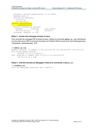 CCNA Exploration
Protocoles et concepts de routage : protocole RIP version 1 Travaux pratiques 5.6.1 : configuration RIP de base
Copyright sur l’intégralité du contenu © 1992 – 2007 Cisco Systems, Inc. Tous droits réservés.
Ce document contient des informations publiques Cisco. Page 12 sur 16
Automatic network summarization is in effect
Maximum path: 4
Routing for Networks:
172.30.0.0
209.165.200.0
Passive Interface(s):
FastEthernet0/0
Routing Information Sources:
Gateway Distance Last Update
209.165.200.229 120 00:00:15
Distance: (default is 120)
Étape 3 : examen des messages envoyés et reçus
Pour consulter les messages RIP envoyés et reçus, utilisez la commande debug ip rip. Remarquez
que les mises à jour RIP ne sont pas envoyées via l’interface fa0/0 à cause de la commande passive-
interface fastethernet 0/0.
R1#debug ip rip
R1#RIP: sending v1 update to 255.255.255.255 via Serial0/0/0 (172.30.2.1)
RIP: build update entries
network 172.30.1.0 metric 1
RIP: received v1 update from 172.30.2.2 on Serial0/0/0
172.30.3.0 in 1 hops
Étape 4 : arrêt des données de débogage à l’aide de la commande undebug all
R1#undebug all
Tous les débogages possibles sont inactifs.
 
