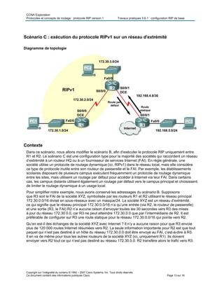CCNA Exploration
Protocoles et concepts de routage : protocole RIP version 1 Travaux pratiques 5.6.1 : configuration RIP de base
Copyright sur l’intégralité du contenu © 1992 – 2007 Cisco Systems, Inc. Tous droits réservés.
Ce document contient des informations publiques Cisco. Page 13 sur 16
Scénario C : exécution du protocole RIPv1 sur un réseau d'extrémité
Diagramme de topologie
Contexte
Dans ce scénario, nous allons modifier le scénario B, afin d’exécuter le protocole RIP uniquement entre
R1 et R2. Le scénario C est une configuration type pour la majorité des sociétés qui raccordent un réseau
d’extrémité à un routeur HQ ou à un fournisseur de services Internet (FAI). En règle générale, une
société utilise un protocole de routage dynamique (ici, RIPv1) dans le réseau local, mais elle considère
ce type de protocole inutile entre son routeur de passerelle et le FAI. Par exemple, les établissements
scolaires disposant de plusieurs campus exécutent fréquemment un protocole de routage dynamique
entre les sites, mais utilisent un routage par défaut pour accéder à Internet via leur FAI. Dans certains
cas, les campus distants utilisent également un routage par défaut vers le campus principal et choisissent
de limiter le routage dynamique à un usage local.
Pour simplifier notre exemple, nous avons conservé les adressages du scénario B. Supposons
que R3 soit le FAI de la société XYZ, symbolisée par les routeurs R1 et R2 utilisant le réseau principal
172.30.0.0/16 divisé en sous-réseaux avec un masque/24. La société XYZ est un réseau d’extrémité,
ce qui signifie que le réseau principal 172.30.0.0/16 n’a qu’une entrée (via R2, le routeur de passerelle)
et une sortie (R3, le FAI) R2 n’a aucune raison d’envoyer toutes les 30 secondes vers R3 des mises
à jour du réseau 172.30.0.0, car R3 ne peut atteindre 172.30.0.0 que par l’intermédiaire de R2. Il est
préférable de configurer sur R3 une route statique pour le réseau 172.30.0.0/16 qui pointe vers R2.
Qu’en est-il des échanges de la société XYZ avec Internet ? Il n’y a aucune raison pour que R3 envoie
plus de 120 000 routes Internet résumées vers R2. La seule information importante pour R2 est que tout
paquet qui n’est pas destiné à un hôte du réseau 172.30.0.0 doit être envoyé au FAI, c’est-à-dire à R3.
Il en va de même pour tous les autres routeurs de la société XYZ (ici, uniquement R1). Ils doivent
envoyer vers R2 tout ce qui n‘est pas destiné au réseau 172.30.0.0. R2 transfère alors le trafic vers R3.
 