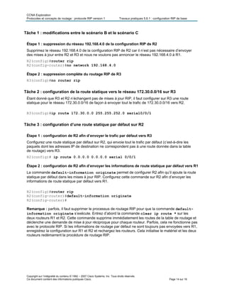 CCNA Exploration
Protocoles et concepts de routage : protocole RIP version 1 Travaux pratiques 5.6.1 : configuration RIP de base
Copyright sur l’intégralité du contenu © 1992 – 2007 Cisco Systems, Inc. Tous droits réservés.
Ce document contient des informations publiques Cisco. Page 14 sur 16
Tâche 1 : modifications entre le scénario B et le scénario C
Étape 1 : suppression du réseau 192.168.4.0 de la configuration RIP de R2
Supprimez le réseau 192.168.4.0 de la configuration RIP de R2 car il n’est pas nécessaire d’envoyer
des mises à jour entre R2 et R3 et nous ne voulons pas annoncer le réseau 192.168.4.0 à R1.
R2(config)#router rip
R2(config-router)#no network 192.168.4.0
Étape 2 : suppression complète du routage RIP de R3
R3(config)#no router rip
Tâche 2 : configuration de la route statique vers le réseau 172.30.0.0/16 sur R3
Étant donné que R3 et R2 n’échangent pas de mises à jour RIP, il faut configurer sur R3 une route
statique pour le réseau 172.30.0.0/16 de façon à envoyer tout le trafic de 172.30.0.0/16 vers R2.
R3(config)#ip route 172.30.0.0 255.255.252.0 serial0/0/1
Tâche 3 : configuration d’une route statique par défaut sur R2
Étape 1 : configuration de R2 afin d’envoyer le trafic par défaut vers R3
Configurez une route statique par défaut sur R2, qui envoie tout le trafic par défaut (c’est-à-dire les
paquets dont les adresses IP de destination ne correspondent pas à une route donnée dans la table
de routage) vers R3.
R2(config)# ip route 0.0.0.0 0.0.0.0 serial 0/0/1
Étape 2 : configuration de R2 afin d’envoyer les informations de route statique par défaut vers R1
La commande default-information originate permet de configurer R2 afin qu’il ajoute la route
statique par défaut dans les mises à jour RIP. Configurez cette commande sur R2 afin d’envoyer les
informations de route statique par défaut vers R1.
R2(config)#router rip
R2(config-router)#default-information originate
R2(config-router)#
Remarque : parfois, il faut supprimer le processus de routage RIP pour que la commande default-
information originate s’exécute. Entrez d’abord la commande clear ip route * sur les
deux routeurs R1 et R2. Cette commande supprime immédiatement les routes de la table de routage et
déclenche une demande de mise à jour réciproque pour chaque routeur. Parfois, cela ne fonctionne pas
avec le protocole RIP. Si les informations de routage par défaut ne sont toujours pas envoyées vers R1,
enregistrez la configuration sur R1 et R2 et rechargez les routeurs. Cela initialise le matériel et les deux
routeurs redémarrent la procédure de routage RIP.
 