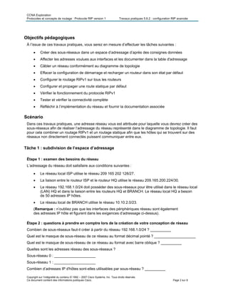 CCNA Exploration
Protocoles et concepts de routage : Protocole RIP version 1 Travaux pratiques 5.6.2 : configuration RIP avancée
Copyright sur l’intégralité du contenu © 1992 – 2007 Cisco Systems, Inc. Tous droits réservés.
Ce document contient des informations publiques Cisco. Page 2 sur 8
Objectifs pédagogiques
À l’issue de ces travaux pratiques, vous serez en mesure d’effectuer les tâches suivantes :
 Créer des sous-réseaux dans un espace d’adressage d’après des consignes données
 Affecter les adresses voulues aux interfaces et les documenter dans la table d'adressage
 Câbler un réseau conformément au diagramme de topologie
 Effacer la configuration de démarrage et recharger un routeur dans son état par défaut
 Configurer le routage RIPv1 sur tous les routeurs
 Configurer et propager une route statique par défaut
 Vérifier le fonctionnement du protocole RIPv1
 Tester et vérifier la connectivité complète
 Réfléchir à l’implémentation du réseau et fournir la documentation associée
Scénario
Dans ces travaux pratiques, une adresse réseau vous est attribuée pour laquelle vous devrez créer des
sous-réseaux afin de réaliser l’adressage du réseau représenté dans le diagramme de topologie. Il faut
pour cela combiner un routage RIPv1 et un routage statique afin que les hôtes qui se trouvent sur des
réseaux non directement connectés puissent communiquer entre eux.
Tâche 1 : subdivision de l’espace d’adressage
Étape 1 : examen des besoins du réseau
L’adressage du réseau doit satisfaire aux conditions suivantes :
 Le réseau local ISP utilise le réseau 209 165 202 128/27.
 La liaison entre le routeur ISP et le routeur HQ utilise le réseau 209.165.200.224/30.
 Le réseau 192.168.1.0/24 doit posséder des sous-réseaux pour être utilisé dans le réseau local
(LAN) HQ et dans la liaison entre les routeurs HQ et BRANCH. Le réseau local HQ a besoin
de 50 adresses IP hôtes.
 Le réseau local de BRANCH utilise le réseau 10.10.2.0/23.
(Remarque : n’oubliez pas que les interfaces des périphériques réseau sont également
des adresses IP hôte et figurent dans les exigences d’adressage ci-dessus).
Étape 2 : questions à prendre en comptre lors de la création de votre conception de réseau
Combien de sous-réseaux faut-il créer à partir du réseau 192.168.1.0/24 ? __________
Quel est le masque de sous-réseau de ce réseau au format décimal pointé ? ____________________
Quel est le masque de sous-réseau de ce réseau au format avec barre oblique ? __________
Quelles sont les adresses réseau des sous-réseaux ?
Sous-réseau 0 : ____________________
Sous-réseau 1 : ____________________
Combien d’adresses IP d'hôtes sont-elles utilisables par sous-réseau ? __________
 
