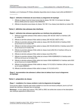 CCNA Exploration
Protocoles et concepts de routage : Protocole RIP version 1 Travaux pratiques 5.6.2 : configuration RIP avancée
Copyright sur l’intégralité du contenu © 1992 – 2007 Cisco Systems, Inc. Tous droits réservés.
Ce document contient des informations publiques Cisco. Page 3 sur 8
Combien y a-t-il d’adresses IP d'hôtes utilisables disponibles dans le réseau local (LAN) de BRANCH ?
__________
Étape 3 : attribution d'adresses de sous-réseau au diagramme de topologie
1. Affectez le réseau local de niveau le plus bas du réseau 192.168.1.0 à la liaison de réseau
étendu (WAN) entre les routeurs HQ et BRANCH.
2. Affectez le deuxième sous-réseau du réseau 192.168.1.0 au réseau local attaché au routeur HQ.
Tâche 2 : définition des adresses des interfaces
Étape 1 : attribution des adresses appropriées aux interfaces des périphériques
1. Attribuez la première adresse d’hôte valide du réseau 209 165 202 128/27 à l’interface LAN
du routeur ISP.
2. Affectez la dernière adresse d’hôte valide du réseau 209.165.202.128/27 à PC3.
3. Affectez la première adresse d’hôte valide du réseau 209.165.200.224/30 à l’interface WAN
qui se trouve sur le routeur ISP.
4. Affectez la dernière adresse d’hôte valide du réseau 209.165.200.224/30 à l’interface série 0/0/1
qui se trouve sur le routeur HQ.
5. Affectez la première adresse d’hôte valide du réseau local (LAN) HQ à l’interface LAN qui se
trouve sur le routeur HQ.
6. Affectez la dernière adresse d’hôte valide du réseau local HQ à PC2.
7. Affectez la première adresse d’hôte valide de la liaison WAN HQ/BRANCH à l’interface série
0/0/0 qui se trouve sur le routeur HQ.
8. Affectez la dernière adresse d’hôte valide de la liaison WAN HQ/BRANCH à l’interface série 0/0/0
qui se trouve sur le routeur BRANCH.
9. Affectez la première adresse d’hôte valide du réseau 10.10.2.0/23 à l’interface LAN qui se trouve
sur le routeur BRANCH.
10. Affectez la dernière adresse d’hôte valide du réseau 10.10.2.0/23 à PC1.
Étape 2 : documentation des adresses à utiliser dans le tableau fourni sous le diagramme
de topologie
Tâche 3 : préparation du réseau
Étape 1 : installation d’un réseau similaire à celui du diagramme de topologie
Vous pouvez utiliser n’importe quel routeur existant au cours de vos travaux pratiques, pourvu qu'il soit
équipé des interfaces indiquées dans la topologie.
Remarque : si vous utilisez les routeurs 1700, 2500 ou 2600, les sorties des routeurs et les descriptions
des interfaces apparaîtront différemment.
 