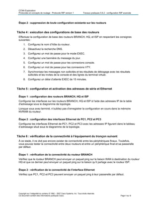 CCNA Exploration
Protocoles et concepts de routage : Protocole RIP version 1 Travaux pratiques 5.6.2 : configuration RIP avancée
Copyright sur l’intégralité du contenu © 1992 – 2007 Cisco Systems, Inc. Tous droits réservés.
Ce document contient des informations publiques Cisco. Page 4 sur 8
Étape 2 : suppression de toute configuration existante sur les routeurs
Tâche 4 : exécution des configurations de base des routeurs
Effectuez la configuration de base des routeurs BRANCH, HQ, et ISP en respectant les consignes
suivantes :
1. Configurez le nom d’hôte du routeur.
2. Désactivez la recherche DNS.
3. Configurez un mot de passe pour le mode EXEC.
4. Configurez une bannière du message du jour.
5. Configurez un mot de passe pour les connexions console.
6. Configurez un mot de passe pour les connexions VTY.
7. Synchronisez les messages non sollicités et les résultats de débogage avec les résultats
sollicités et les invites de la console et des lignes du terminal virtuel.
8. Configurez un délai d’attente EXEC de 15 minutes.
Tâche 5 : configuration et activation des adresses de série et Ethernet
Étape 1 : configuration des routeurs BRANCH, HQ et ISP
Configurez les interfaces sur les routeurs BRANCH, HQ et ISP à l'aide des adresses IP de la table
d'adressage sous le diagramme de topologie.
Lorsque vous avez terminé, n’oubliez pas d’enregistrer la configuration en cours dans la mémoire
NVRAM du routeur.
Étape 2 : configuration des interfaces Ethernet de PC1, PC2 et PC3
Configurez les interfaces Ethernet de PC1, PC2 et PC3 avec les adresses IP figurant dans le tableau
d’adressage situé sous le diagramme de la topologie.
Tâche 6 : vérification de la connectivité à l’équipement du tronçon suivant
À ce stade, il ne doit pas encore exister de connectivité entre les périphériques finaux. Toutefois,
vous pouvez tester la connectivité entre deux routeurs et entre un périphérique final et sa passerelle
par défaut.
Étape 1 : vérification de la connectivité du routeur BRANCH
Vérifiez que le routeur BRANCH peut envoyer un paquet ping sur la liaison WAN à destination du routeur
HQ et que ce dernier peut envoyer un paquet ping sur la liaison qu’il partage avec le routeur ISP.
Étape 2 : vérification de la connectivité de l’interface Ethernet
Vérifiez que PC1, PC2 et PC3 peuvent envoyer un paquet ping à leur passerelle par défaut.
 
