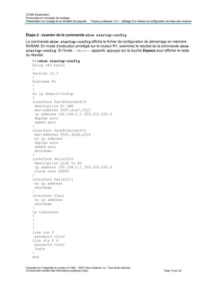 CCNA Exploration
Protocoles et concepts de routage :
Présentation du routage et du transfert de paquets Travaux pratiques 1.5.1 : câblage d’un réseau et configuration de base des routeurs
Étape 2 : examen de la commande show startup-config
La commande show startup-config affiche le fichier de configuration de démarrage en mémoire
NVRAM. En mode d’exécution privilégié sur le routeur R1, examinez le résultat de la commande show
startup-config. Si l’invite –-More-- apparaît, appuyez sur la touche Espace pour afficher le reste
du résultat.
R1#show startup-config
Using 583 bytes
!
version 12.3
!
hostname R1
!
!
no ip domain-lookup
!
interface FastEthernet0/0
description R1 LAN
mac-address 0007.eca7.1511
ip address 192.168.1.1 255.255.255.0
duplex auto
speed auto
!
interface FastEthernet0/1
mac-address 0001.42dd.a220
no ip address
duplex auto
speed auto
shutdown
!
interface Serial0/0
description Link to R2
ip address 192.168.2.1 255.255.255.0
clock rate 64000
!
interface Serial0/1
no ip address
shutdown
!
interface Vlan1
no ip address
shutdown
!
ip classless
!
!
!
!
line con 0
password cisco
line vty 0 4
password cisco
login
!
end
Copyright sur l’intégralité du contenu © 1992 – 2007 Cisco Systems, Inc. Tous droits réservés.
Ce document contient des informations publiques Cisco. Page 13 sur 30
 
