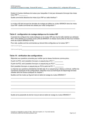 CCNA Exploration
Protocoles et concepts de routage : Protocole RIP version 1 Travaux pratiques 5.6.2 : configuration RIP avancée
Copyright sur l’intégralité du contenu © 1992 – 2007 Cisco Systems, Inc. Tous droits réservés.
Ce document contient des informations publiques Cisco. Page 6 sur 8
Existe-t-il d’autres interfaces de routeur pour lesquelles il n’est pas nécessaire d’envoyer des mises
à jour RIP ? __________
Quelle commande désactive les mises à jour RIP sur cette interface ?
_____________________________________________________________________________
Le routeur HQ doit envoyer les données de routage par défaut au routeur BRANCH dans les mises
à jour RIP. Quelle commande est utilisée pour cette configuration ?
_____________________________________________________________________________
Tâche 9 : configuration du routage statique sur le routeur ISP
Il convient de configurer les routes statiques sur le routeur ISP pour tout le trafic destiné aux adresses
RFC 1918 utilisées sur le réseau local (LAN) de BRANCH, le réseau local (LAN) du HQ et sur la liaison
entre les routeurs BRANCH et HQ.
Pour cela, quelles sont les commandes qui doivent être configurées sur le routeur ISP ?
ISP(config)# ___________________________________________________________________
ISP(config)#____________________________________________________________________
Tâche 10 : vérification des configurations
Répondez aux questions suivantes pour vérifier que le réseau fonctionne comme prévu.
À partir de PC2, est-il possible d’envoyer un paquet ping à PC1 ? __________
À partir de PC2, est-il possible d’envoyer un paquet ping au PC3 ? __________
Est-il possible d’envoyer un paquet ping au PC3 à partir de PC1 ? __________
La réponse aux questions précédentes doit être oui. Si un paquet ping ci-dessus a échoué, vérifiez les
connexions physiques et les configurations. Reportez-vous aux techniques de dépannage de base
utilisées dans les travaux pratiques du chapitre 1.
Quelles sont les routes qui figurent dans la table de routage du routeur BRANCH ?
_____________________________________________________________________________
_____________________________________________________________________________
_____________________________________________________________________________
_____________________________________________________________________________
_____________________________________________________________________________
Quelle est la passerelle de dernier recours dans la table de routage du routeur BRANCH ?
_____________________________________________________________________________
 