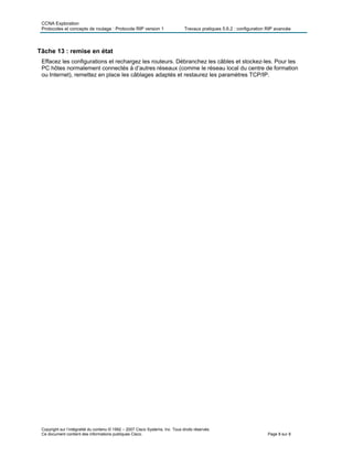 CCNA Exploration
Protocoles et concepts de routage : Protocole RIP version 1 Travaux pratiques 5.6.2 : configuration RIP avancée
Copyright sur l’intégralité du contenu © 1992 – 2007 Cisco Systems, Inc. Tous droits réservés.
Ce document contient des informations publiques Cisco. Page 8 sur 8
Tâche 13 : remise en état
Effacez les configurations et rechargez les routeurs. Débranchez les câbles et stockez-les. Pour les
PC hôtes normalement connectés à d’autres réseaux (comme le réseau local du centre de formation
ou Internet), remettez en place les câblages adaptés et restaurez les paramètres TCP/IP.
 