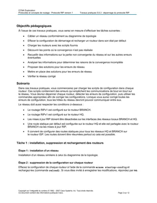 CCNA Exploration
Protocoles et concepts de routage : Protocole RIP version 1 Travaux pratiques 5.6.3 : dépannage du protocole RIP
Objectifs pédagogiques
À l’issue de ces travaux pratiques, vous serez en mesure d’effectuer les tâches suivantes :
• Câbler un réseau conformément au diagramme de topologie
• Effacer la configuration de démarrage et recharger un routeur dans son état par défaut
• Charger les routeurs avec les scripts fournis
• Découvrir les points où la convergence n’est pas réalisée
• Recueillir des informations sur la partie non convergente du réseau et sur les autres erreurs
éventuelles
• Analyser les informations pour déterminer les raisons de la convergence incomplète
• Proposer des solutions pour les erreurs de réseau
• Mettre en place des solutions pour les erreurs de réseau
• Vérifier le réseau corrigé
Scénario
Dans ces travaux pratiques, vous commencerez par charger les scripts de configuration dans chaque
routeur. Ces scripts contiennent des erreurs qui empêchent les communications de bout en bout sur
le réseau. Vous devrez dépanner chaque routeur, détecter les erreurs de configuration, puis utiliser les
commandes appropriées afin de corriger les configurations. Lorsque vous aurez corrigé toutes les
erreurs de configuration, tous les hôtes du réseau devront pouvoir communiquer entre eux.
Le réseau doit aussi respecter les conditions ci-dessous :
• Le routage RIPv1 est configuré sur le routeur BRANCH.
• Le routage RIPv1 est configuré sur le routeur HQ.
• Les mises à jour RIP doivent être désactivées sur les interfaces des réseaux locaux BRANCH et HQ.
• Une route statique par défaut est configurée sur le routeur HQ et elle est partagée avec le routeur
BRANCH via les mises à jour RIP.
• Il convient de configurer des routes statiques pour tous les réseaux HQ et BRANCH sur
le routeur ISP. Les routes doivent être résumées partout où cela est possible.
Tâche 1 : installation, suppression et rechargement des routeurs
Étape 1 : installation d’un réseau
Installation d’un réseau similaire à celui du diagramme de la topologie.
Étape 2 : suppression de la configuration sur chaque routeur
Effacez la configuration de chaque routeur à l'aide de la commande erase startup-config et
rechargez-les (commande reload). Si vous êtes invité à enregistrer les modifications, répondez par no.
Copyright sur l’intégralité du contenu © 1992 – 2007 Cisco Systems, Inc. Tous droits réservés.
Ce document contient des informations publiques Cisco. Page 2 sur 12
 