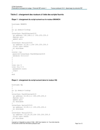 CCNA Exploration
Protocoles et concepts de routage : Protocole RIP version 1 Travaux pratiques 5.6.3 : dépannage du protocole RIP
Tâche 2 : chargement des routeurs à l’aide des scripts fournis
Étape 1 : chargement du script suivant sur le routeur BRANCH
hostname BRANCH
!
!
no ip domain-lookup
!
interface FastEthernet0/0
ip address 192.168.1.1 255.255.255.0
duplex auto
speed auto
!
interface Serial0/0/0
ip address 10.45.1.254 255.255.255.0
clock rate 64000
no shutdown
!
router rip
passive-interface FastEthernet0/0
network 10.0.0.0
!
!
!
!
line con 0
line vty 0 4
password cisco
login
!
end
Étape 2 : chargement du script suivant dans le routeur HQ
hostname HQ
!
!
no ip domain-lookup
!
interface FastEthernet0/0
ip address 10.45.2.1 255.255.255.0
duplex auto
speed auto
no shutdown
!
interface Serial0/0/0
ip address 10.45.1.1 255.255.255.0
no shutdown
!
interface Serial0/0/1
ip address 172.20.20.254 255.255.255.0
clock rate 64000
no shutdown
Copyright sur l’intégralité du contenu © 1992 – 2007 Cisco Systems, Inc. Tous droits réservés.
Ce document contient des informations publiques Cisco. Page 3 sur 12
!
 