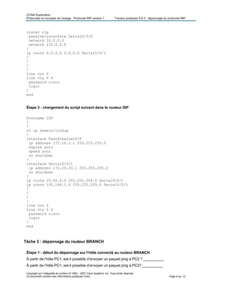 CCNA Exploration
Protocoles et concepts de routage : Protocole RIP version 1 Travaux pratiques 5.6.3 : dépannage du protocole RIP
router rip
passive-interface Serial0/0/0
network 10.0.0.0
network 172.0.0.0
!
ip route 0.0.0.0 0.0.0.0 Serial0/0/1
!
!
!
!
line con 0
line vty 0 4
password cisco
login
!
end
Étape 3 : chargement du script suivant dans le routeur ISP
hostname ISP
!
!
no ip domain-lookup
!
interface FastEthernet0/0
ip address 172.16.1.1 255.255.255.0
duplex auto
speed auto
no shutdown
!
interface Serial0/0/1
ip address 172.20.20.1 255.255.255.0
no shutdown
!
ip route 10.45.0.0 255.255.254.0 Serial0/0/1
ip route 192.168.1.0 255.255.255.0 Serial0/0/1
!
!
!
!
line con 0
line vty 0 4
password cisco
login
!
end
Tâche 3 : dépannage du routeur BRANCH
Étape 1 : début du dépannage sur l’hôte connecté au routeur BRANCH
À partir de l’hôte PC1, est-il possible d’envoyer un paquet ping à PC2 ? __________
À partir de l’hôte PC1, est-il possible d’envoyer un paquet ping à PC3? __________
Copyright sur l’intégralité du contenu © 1992 – 2007 Cisco Systems, Inc. Tous droits réservés.
Ce document contient des informations publiques Cisco. Page 4 sur 12
 