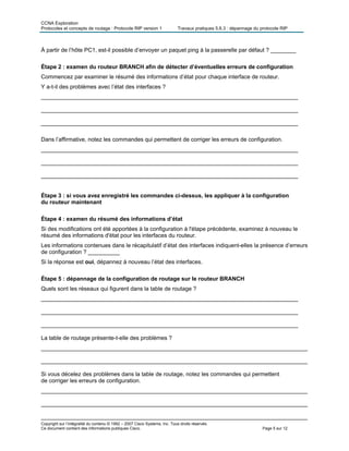 CCNA Exploration
Protocoles et concepts de routage : Protocole RIP version 1 Travaux pratiques 5.6.3 : dépannage du protocole RIP
À partir de l’hôte PC1, est-il possible d’envoyer un paquet ping à la passerelle par défaut ? ________
Étape 2 : examen du routeur BRANCH afin de détecter d’éventuelles erreurs de configuration
Commencez par examiner le résumé des informations d’état pour chaque interface de routeur.
Y a-t-il des problèmes avec l’état des interfaces ?
_________________________________________________________________________________
_________________________________________________________________________________
_________________________________________________________________________________
Dans l’affirmative, notez les commandes qui permettent de corriger les erreurs de configuration.
_________________________________________________________________________________
_________________________________________________________________________________
_________________________________________________________________________________
Étape 3 : si vous avez enregistré les commandes ci-dessus, les appliquer à la configuration
du routeur maintenant
Étape 4 : examen du résumé des informations d’état
Si des modifications ont été apportées à la configuration à l'étape précédente, examinez à nouveau le
résumé des informations d'état pour les interfaces du routeur.
Les informations contenues dans le récapitulatif d’état des interfaces indiquent-elles la présence d’erreurs
de configuration ? __________
Si la réponse est oui, dépannez à nouveau l’état des interfaces.
Étape 5 : dépannage de la configuration de routage sur le routeur BRANCH
Quels sont les réseaux qui figurent dans la table de routage ?
_________________________________________________________________________________
_________________________________________________________________________________
_________________________________________________________________________________
La table de routage présente-t-elle des problèmes ?
____________________________________________________________________________________
____________________________________________________________________________________
Si vous décelez des problèmes dans la table de routage, notez les commandes qui permettent
de corriger les erreurs de configuration.
____________________________________________________________________________________
____________________________________________________________________________________
____________________________________________________________________________________
Copyright sur l’intégralité du contenu © 1992 – 2007 Cisco Systems, Inc. Tous droits réservés.
Ce document contient des informations publiques Cisco. Page 5 sur 12
 