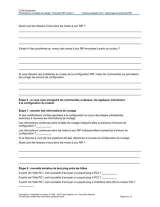 CCNA Exploration
Protocoles et concepts de routage : Protocole RIP version 1 Travaux pratiques 5.6.3 : dépannage du protocole RIP
Quels sont les réseaux inclus dans les mises à jour RIP ?
____________________________________________________________________________________
____________________________________________________________________________________
____________________________________________________________________________________
Existe-t-il des problèmes au niveau des mises à jour RIP envoyées à partir du routeur ?
____________________________________________________________________________________
____________________________________________________________________________________
____________________________________________________________________________________
Si vous décelez des problèmes au niveau de la configuration RIP, notez les commandes qui permettent
de corriger les erreurs de configuration.
____________________________________________________________________________________
____________________________________________________________________________________
____________________________________________________________________________________
Étape 6 : si vous avez enregistré les commandes ci-dessus, les appliquer maintenant
à la configuration du routeur
Étape 7 : examen des informations de routage
Si des modifications ont été apportées à la configuration au cours des étapes précédentes,
examinez à nouveau les informations de routage.
Les informations contenues dans la table de routage indiquent-elles la présence d’erreurs de
configuration ? __________
Les informations contenues dans les mises à jour RIP indiquent-elles la présence d’erreurs de
configuration ? __________
Si la réponse à l’une de ces questions est oui, dépannez à nouveau la configuration du routage.
Quels sont les réseaux inclus dans les mises à jour RIP ?
____________________________________________________________________________________
___________________________________________________________________________________
___________________________________________________________________________________
Étape 8 : nouvelle tentative de test ping entre les hôtes
À partir de l’hôte PC1, est-il possible d’envoyer un paquet ping à PC2 ? __________
À partir de l’hôte PC1, est-il possible d’envoyer un paquet ping à PC3 ? __________
À partir de l’hôte PC1, est-il possible d’envoyer un paquet ping à l’interface série 0/0 du routeur HQ ?
__________
Copyright sur l’intégralité du contenu © 1992 – 2007 Cisco Systems, Inc. Tous droits réservés.
Ce document contient des informations publiques Cisco. Page 6 sur 12
 