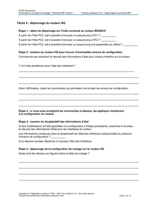 CCNA Exploration
Protocoles et concepts de routage : Protocole RIP version 1 Travaux pratiques 5.6.3 : dépannage du protocole RIP
Tâche 4 : dépannage du routeur HQ
Étape 1 : début du dépannage sur l’hôte connecté au routeur BRANCH
À partir de l’hôte PC2, est-il possible d’envoyer un paquet ping à PC1 ? __________
À partir de l’hôte PC2, est-il possible d’envoyer un paquet ping à PC3 ? __________
À partir de l’hôte PC2, est-il possible d’envoyer un paquet ping à la passerelle par défaut ? __________
Étape 2 : examen du routeur HQ pour trouver d’éventuelles erreurs de configuration
Commencez par examiner le résumé des informations d’état pour chaque interface sur le routeur.
Y a-t-il des problèmes avec l’état des interfaces ?
________________________________________________________________________________
___________________________________________________________________________________
___________________________________________________________________________________
Dans l’affirmative, notez les commandes qui permettent de corriger les erreurs de configuration.
___________________________________________________________________________________
___________________________________________________________________________________
___________________________________________________________________________________
Étape 3 : si vous avez enregistré les commandes ci-dessus, les appliquer maintenant
à la configuration du routeur
Étape 4 : examen du récapitulatif des informations d’état
Si des modifications ont été apportées à la configuration à l'étape précédente, examinez à nouveau
le résumé des informations d'état pour les interfaces du routeur.
Les informations contenues dans le récapitulatif de l’état des interfaces indiquent-elles la présence
d’erreurs de configuration ? __________
Si la réponse est oui, dépannez à nouveau l’état des interfaces.
Étape 5 : dépannage de la configuration de routage sur le routeur HQ
Quels sont les réseaux qui figurent dans la table de routage ?
___________________________________________________________________________________
___________________________________________________________________________________
___________________________________________________________________________________
___________________________________________________________________________________
Copyright sur l’intégralité du contenu © 1992 – 2007 Cisco Systems, Inc. Tous droits réservés.
Ce document contient des informations publiques Cisco. Page 7 sur 12
 