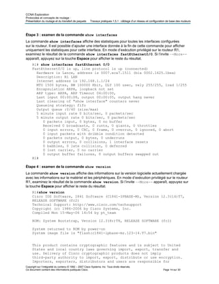 CCNA Exploration
Protocoles et concepts de routage :
Présentation du routage et du transfert de paquets Travaux pratiques 1.5.1 : câblage d’un réseau et configuration de base des routeurs
Étape 3 : examen de la commande show interfaces
La commande show interfaces affiche des statistiques pour toutes les interfaces configurées
sur le routeur. Il est possible d’ajouter une interface donnée à la fin de cette commande pour afficher
uniquement les statistiques pour cette interface. En mode d’exécution privilégié sur le routeur R1,
examinez le résultat de la commande show interfaces fastEthernet0/0. Si l’invite –-More--
apparaît, appuyez sur la touche Espace pour afficher le reste du résultat.
R1# show interfaces fastEthernet 0/0
FastEthernet0/0 is up, line protocol is up (connected)
Hardware is Lance, address is 0007.eca7.1511 (bia 0002.1625.1bea)
Description: R1 LAN
Internet address is 192.168.1.1/24
MTU 1500 bytes, BW 100000 Kbit, DLY 100 usec, rely 255/255, load 1/255
Encapsulation ARPA, loopback not set
ARP type: ARPA, ARP Timeout 04:00:00,
Last input 00:00:08, output 00:00:05, output hang never
Last clearing of "show interface" counters never
Queueing strategy: fifo
Output queue :0/40 (size/max)
5 minute input rate 0 bits/sec, 0 packets/sec
5 minute output rate 0 bits/sec, 0 packets/sec
0 packets input, 0 bytes, 0 no buffer
Received 0 broadcasts, 0 runts, 0 giants, 0 throttles
0 input errors, 0 CRC, 0 frame, 0 overrun, 0 ignored, 0 abort
0 input packets with dribble condition detected
0 packets output, 0 bytes, 0 underruns
0 output errors, 0 collisions, 1 interface resets
0 babbles, 0 late collision, 0 deferred
0 lost carrier, 0 no carrier
0 output buffer failures, 0 output buffers swapped out
R1#
Étape 4 : examen de la commande show version
La commande show version affiche des informations sur la version logicielle actuellement chargée
avec les informations sur le matériel et les périphériques. En mode d’exécution privilégié sur le routeur
R1, examinez le résultat de la commande show version. Si l’invite –-More-- apparaît, appuyez sur
la touche Espace pour afficher le reste du résultat.
R1#show version
Cisco IOS Software, 1841 Software (C1841-IPBASE-M), Version 12.3(14)T7,
RELEASE SOFTWARE (fc2)
Technical Support: http://www.cisco.com/techsupport
Copyright (c) 1986-2006 by Cisco Systems, Inc.
Compiled Mon 15-May-06 14:54 by pt_team
ROM: System Bootstrap, Version 12.3(8r)T8, RELEASE SOFTWARE (fc1)
System returned to ROM by power-on
System image file is "flash:c1841-ipbase-mz.123-14.T7.bin"
This product contains cryptographic features and is subject to United
States and local country laws governing import, export, transfer and
use. Delivery of Cisco cryptographic products does not imply
third-party authority to import, export, distribute or use encryption.
Importers, exporters, distributors and users are responsible for
Copyright sur l’intégralité du contenu © 1992 – 2007 Cisco Systems, Inc. Tous droits réservés.
Ce document contient des informations publiques Cisco. Page 14 sur 30
 