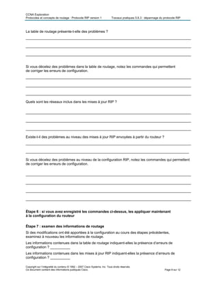 CCNA Exploration
Protocoles et concepts de routage : Protocole RIP version 1 Travaux pratiques 5.6.3 : dépannage du protocole RIP
La table de routage présente-t-elle des problèmes ?
___________________________________________________________________________________
___________________________________________________________________________________
___________________________________________________________________________________
Si vous décelez des problèmes dans la table de routage, notez les commandes qui permettent
de corriger les erreurs de configuration.
___________________________________________________________________________________
___________________________________________________________________________________
___________________________________________________________________________________
Quels sont les réseaux inclus dans les mises à jour RIP ?
___________________________________________________________________________________
___________________________________________________________________________________
___________________________________________________________________________________
Existe-t-il des problèmes au niveau des mises à jour RIP envoyées à partir du routeur ?
___________________________________________________________________________________
__________________________________________________________________________________
Si vous décelez des problèmes au niveau de la configuration RIP, notez les commandes qui permettent
de corriger les erreurs de configuration.
___________________________________________________________________________________
___________________________________________________________________________________
___________________________________________________________________________________
___________________________________________________________________________________
Étape 6 : si vous avez enregistré les commandes ci-dessus, les appliquer maintenant
à la configuration du routeur
Étape 7 : examen des informations de routage
Si des modifications ont été apportées à la configuration au cours des étapes précédentes,
examinez à nouveau les informations de routage.
Les informations contenues dans la table de routage indiquent-elles la présence d’erreurs de
configuration ? __________
Les informations contenues dans les mises à jour RIP indiquent-elles la présence d’erreurs de
configuration ? __________
Copyright sur l’intégralité du contenu © 1992 – 2007 Cisco Systems, Inc. Tous droits réservés.
Ce document contient des informations publiques Cisco. Page 8 sur 12
 