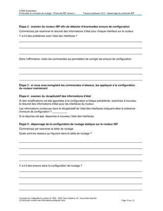 CCNA Exploration
Protocoles et concepts de routage : Protocole RIP version 1 Travaux pratiques 5.6.3 : dépannage du protocole RIP
Étape 2 : examen du routeur ISP afin de détecter d’éventuelles erreurs de configuration
Commencez par examiner le résumé des informations d’état pour chaque interface sur le routeur.
Y a-t-il des problèmes avec l’état des interfaces ?
___________________________________________________________________________________
___________________________________________________________________________________
___________________________________________________________________________________
Dans l’affirmative, notez les commandes qui permettent de corriger les erreurs de configuration.
___________________________________________________________________________________
___________________________________________________________________________________
___________________________________________________________________________________
Étape 3 : si vous avez enregistré les commandes ci-dessus, les appliquer à la configuration
du routeur maintenant
Étape 4 : examen du récapitulatif des informations d’état
Si des modifications ont été apportées à la configuration à l'étape précédente, examinez à nouveau
le résumé des informations d'état pour les interfaces du routeur.
Les informations contenues dans le récapitulatif de l’état des interfaces indiquent-elles la présence
d’erreurs de configuration ? __________
Si la réponse est oui, dépannez à nouveau l’état des interfaces.
Étape 5 : dépannage de la configuration de routage statique sur le routeur ISP
Commencez par examiner la table de routage.
Quels sont les réseaux qui figurent dans la table de routage ?
___________________________________________________________________________________
___________________________________________________________________________________
___________________________________________________________________________________
___________________________________________________________________________________
Y a-t-il des erreurs dans la configuration de routage ?
___________________________________________________________________________________
___________________________________________________________________________________
___________________________________________________________________________________
___________________________________________________________________________________
Copyright sur l’intégralité du contenu © 1992 – 2007 Cisco Systems, Inc. Tous droits réservés.
Ce document contient des informations publiques Cisco. Page 10 sur 12
 