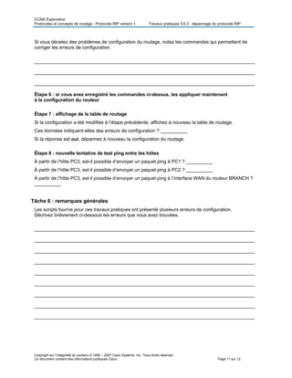CCNA Exploration
Protocoles et concepts de routage : Protocole RIP version 1 Travaux pratiques 5.6.3 : dépannage du protocole RIP
Si vous décelez des problèmes de configuration du routage, notez les commandes qui permettent de
corriger les erreurs de configuration.
___________________________________________________________________________________
___________________________________________________________________________________
___________________________________________________________________________________
Étape 6 : si vous avez enregistré les commandes ci-dessus, les appliquer maintenant
à la configuration du routeur
Étape 7 : affichage de la table de routage
Si la configuration a été modifiée à l’étape précédente, affichez à nouveau la table de routage.
Ces données indiquent-elles des erreurs de configuration ? __________
Si la réponse est oui, dépannez à nouveau la configuration du routage.
Étape 8 : nouvelle tentative de test ping entre les hôtes
À partir de l’hôte PC3, est-il possible d’envoyer un paquet ping à PC1 ? __________
À partir de l’hôte PC3, est-il possible d’envoyer un paquet ping à PC2 ? __________
À partir de l’hôte PC3, est-il possible d’envoyer un paquet ping à l’interface WAN du routeur BRANCH ?
__________
Tâche 6 : remarques générales
Les scripts fournis pour ces travaux pratiques ont présenté plusieurs erreurs de configuration.
Décrivez brièvement ci-dessous les erreurs que vous avez trouvées.
___________________________________________________________________________________
___________________________________________________________________________________
___________________________________________________________________________________
___________________________________________________________________________________
___________________________________________________________________________________
___________________________________________________________________________________
___________________________________________________________________________________
___________________________________________________________________________________
___________________________________________________________________________________
Copyright sur l’intégralité du contenu © 1992 – 2007 Cisco Systems, Inc. Tous droits réservés.
Ce document contient des informations publiques Cisco. Page 11 sur 12
 