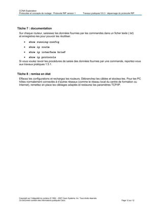 CCNA Exploration
Protocoles et concepts de routage : Protocole RIP version 1 Travaux pratiques 5.6.3 : dépannage du protocole RIP
Copyright sur l’intégralité du contenu © 1992 – 2007 Cisco Systems, Inc. Tous droits réservés.
Ce document contient des informations publiques Cisco. Page 12 sur 12
Tâche 7 : documentation
Sur chaque routeur, saisissez les données fournies par les commandes dans un ficher texte (.txt)
et enregistrez-les pour pouvoir les réutiliser.
• show running-config
• show ip route
• show ip interface brief
• show ip protocols
Si vous voulez revoir les procédures de saisie des données fournies par une commande, reportez-vous
aux travaux pratiques 1.5.1.
Tâche 8 : remise en état
Effacez les configurations et rechargez les routeurs. Débranchez les câbles et stockez-les. Pour les PC
hôtes normalement connectés à d’autres réseaux (comme le réseau local du centre de formation ou
Internet), remettez en place les câblages adaptés et restaurez les paramètres TCP/IP.
 