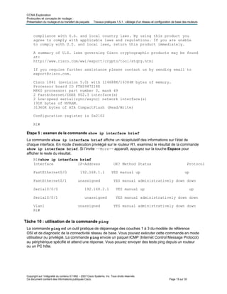 CCNA Exploration
Protocoles et concepts de routage :
Présentation du routage et du transfert de paquets Travaux pratiques 1.5.1 : câblage d’un réseau et configuration de base des routeurs
compliance with U.S. and local country laws. By using this product you
agree to comply with applicable laws and regulations. If you are unable
to comply with U.S. and local laws, return this product immediately.
A summary of U.S. laws governing Cisco cryptographic products may be found
at:
http://www.cisco.com/wwl/export/crypto/tool/stqrg.html
If you require further assistance please contact us by sending email to
export@cisco.com.
Cisco 1841 (revision 5.0) with 114688K/16384K bytes of memory.
Processor board ID FTX0947Z18E
M860 processor: part number 0, mask 49
2 FastEthernet/IEEE 802.3 interface(s)
2 Low-speed serial(sync/async) network interface(s)
191K bytes of NVRAM.
31360K bytes of ATA CompactFlash (Read/Write)
Configuration register is 0x2102
R1#
Étape 5 : examen de la commande show ip interface brief
La commande show ip interface brief affiche un récapitulatif des informations sur l'état de
chaque interface. En mode d’exécution privilégié sur le routeur R1, examinez le résultat de la commande
show ip interface brief. Si l’invite –-More-- apparaît, appuyez sur la touche Espace pour
afficher le reste du résultat.
R1#show ip interface brief
Interface IP-Address OK? Method Status Protocol
FastEthernet0/0 192.168.1.1 YES manual up up
FastEthernet0/1 unassigned YES manual administratively down down
Serial0/0/0 192.168.2.1 YES manual up up
Serial0/0/1 unassigned YES manual administratively down down
Vlan1 unassigned YES manual administratively down down
R1#
Tâche 10 : utilisation de la commande ping
La commande ping est un outil pratique de dépannage des couches 1 à 3 du modèle de référence
OSI et de diagnostic de la connectivité réseau de base. Vous pouvez exécuter cette commande en mode
utilisateur ou privilégié. La commande ping envoie un paquet ICMP (Internet Control Message Protocol)
au périphérique spécifié et attend une réponse. Vous pouvez envoyer des tests ping depuis un routeur
ou un PC hôte.
Copyright sur l’intégralité du contenu © 1992 – 2007 Cisco Systems, Inc. Tous droits réservés.
Ce document contient des informations publiques Cisco. Page 15 sur 30
 