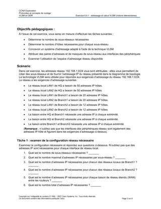 CCNA Exploration
Protocoles et concepts de routage :
VLSM et CIDR Exercice 6.4.1 : adressage et calcul VLSM (notions élémentaires)
Copyright sur l’intégralité du contenu © 1992 – 2007 Cisco Systems, Inc. Tous droits réservés.
Ce document contient des informations publiques Cisco. Page 2 sur 6
Objectifs pédagogiques :
À l’issue de cet exercice, vous serez en mesure d’effectuer les tâches suivantes :
 Déterminer le nombre de sous-réseaux nécessaires
 Déterminer le nombre d’hôtes nécessaires pour chaque sous-réseau
 Concevoir un système d'adressage adapté à l'aide de la technique VLSM
 Attribuer des paires d’adresses et de masques de sous-réseau aux interfaces des périphériques
 Examiner l’utilisation de l’espace d’adressage réseau disponible
Scénario
Dans cet exercice, les adresses réseau 192.168.1.0/24 vous sont attribuées : elles vous permettent de
créer des sous-réseaux et de fournir l’adressage IP du réseau présenté dans le diagramme de topologie.
La technologie VLSM sera utilisée pour répondre aux exigences d’adressage du réseau 192.168.1.0/24.
Le réseau a les exigences d’adressage suivantes :
 Le réseau local LAN1 de HQ a besoin de 50 adresses IP hôtes.
 Le réseau local LAN2 de HQ a besoin de 50 adresses IP hôtes.
 Le réseau local LAN1 de Branch1 a besoin de 20 adresses IP hôtes.
 Le réseau local LAN2 de Branch1 a besoin de 20 adresses IP hôtes.
 Le réseau local LAN1 de Branch2 a besoin de 12 adresses IP hôtes.
 Le réseau local LAN2 de Branch2 a besoin de 12 adresses IP hôtes.
 La liaison entre HQ et Branch1 nécessite une adresse IP à chaque extrémité.
 La liaison entre HQ et Branch2 nécessite une adresse IP à chaque extrémité.
 La liaison entre Branch1 et Branch2 nécessite une adresse IP à chaque extrémité.
(Remarque : n’oubliez pas que les interfaces des périphériques réseau sont également des
adresses IP hôte et figurent dans les exigences d’adressage ci-dessus).
Tâche 1 : examen de la configuration réseau nécessaire
Examinez la configuration nécessaire et répondez aux questions ci-dessous. N’oubliez pas que des
adresses IP sont nécessaires pour chaque interface de réseau local.
1. Quel est le nombre de sous-réseaux nécessaires ? _______
2. Quel est le nombre maximal d’adresses IP nécessaires par sous-réseau ? _______
3. Quel est le nombre d’adresses IP nécessaires pour chacun des réseaux locaux de Branch1 ?
_______
4. Quel est le nombre d’adresses IP nécessaires pour chacun des réseaux locaux de Branch2 ?
_______
5. Quel est le nombre d’adresses IP nécessaires pour chaque liaison de réseau étendu (WAN)
entre les routeurs ? _______
6. Quel est le nombre total d’adresses IP nécessaires ? _______
 