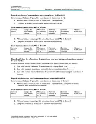 CCNA Exploration
Protocoles et concepts de routage :
VLSM et CIDR Exercice 6.4.1 : adressage et calcul VLSM (notions élémentaires)
Copyright sur l’intégralité du contenu © 1992 – 2007 Cisco Systems, Inc. Tous droits réservés.
Ce document contient des informations publiques Cisco. Page 4 sur 6
Étape 4 : attribution d’un sous-réseau aux réseaux locaux de BRANCH1
Commencez par l’adresse IP qui suit les sous-réseaux du réseau local de HQ.
1. Attribuez le sous-réseau suivant au réseau local LAN1 de Branch1.
2. Complétez le tableau ci-dessous avec les informations correctes.
Sous-réseau du réseau local LAN1 de Branch1
Adresse
réseau
Masque de
sous-réseau
décimal
Masque de
sous-réseau
CIDR
Première
adresse IP
utilisable
Dernière
adresse IP
utilisable
Adresse
de diffusion
3. Attribuez le sous-réseau disponible suivant au réseau local LAN2 de Branch1.
4. Complétez le tableau ci-dessous avec les informations correctes.
Sous-réseau du réseau local LAN2 de Branch1
Adresse
réseau
Masque de
sous-réseau
décimal
Masque de
sous-réseau
CIDR
Première
adresse IP
utilisable
Dernière
adresse IP
utilisable
Adresse
de diffusion
Étape 5 : céfinition des informations de sous-réseau pour le ou les segments de réseau suivants
les plus étendus
Dans cet exemple, les deux réseaux locaux de Branch2 sont les sous-réseaux les plus étendus.
1. Quel est le nombre d’adresses IP nécessaires pour chaque réseau local ? _______
2. Quel est le plus petit sous-réseau susceptible de remplir cette condition ? _______
3. Quel est le nombre maximal d’adresses IP pouvant être attribuées dans ce petit sous-réseau ?
_______
Étape 6 : attribution des sous-réseaux aux réseaux locaux de BRANCH2
Commencez par l’adresse IP qui suit les sous-réseaux du réseau local de Branch1.
1. Attribuez le sous-réseau suivant au réseau local LAN1 de Branch2. Complétez le tableau
ci-dessous avec les informations correctes.
Sous-réseau du réseau local LAN1 de Branch2
Adresse
réseau
Masque de
sous-réseau
décimal
Masque de
sous-réseau
CIDR
Première
adresse IP
utilisable
Dernière
adresse IP
utilisable
Adresse
de diffusion
2. Attribuez le sous-réseau disponible suivant au réseau local LAN2 de Branch2.
3. Complétez le tableau ci-dessous avec les informations correctes.
 