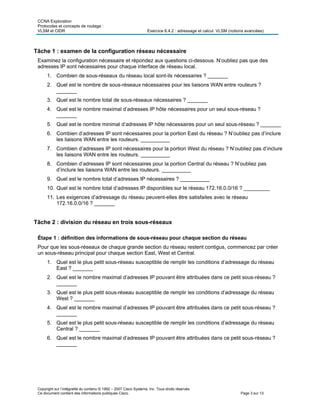 CCNA Exploration
Protocoles et concepts de routage :
VLSM et CIDR Exercice 6.4.2 : adressage et calcul VLSM (notions avancées)
Copyright sur l’intégralité du contenu © 1992 – 2007 Cisco Systems, Inc. Tous droits réservés.
Ce document contient des informations publiques Cisco. Page 3 sur 13
Tâche 1 : examen de la configuration réseau nécessaire
Examinez la configuration nécessaire et répondez aux questions ci-dessous. N’oubliez pas que des
adresses IP sont nécessaires pour chaque interface de réseau local.
1. Combien de sous-réseaux du réseau local sont-ils nécessaires ? _______
2. Quel est le nombre de sous-réseaux nécessaires pour les liaisons WAN entre routeurs ?
_______
3. Quel est le nombre total de sous-réseaux nécessaires ? _______
4. Quel est le nombre maximal d’adresses IP hôte nécessaires pour un seul sous-réseau ?
_______
5. Quel est le nombre minimal d’adresses IP hôte nécessaires pour un seul sous-réseau ? _______
6. Combien d’adresses IP sont nécessaires pour la portion East du réseau ? N’oubliez pas d’inclure
les liaisons WAN entre les routeurs. __________
7. Combien d’adresses IP sont nécessaires pour la portion West du réseau ? N’oubliez pas d’inclure
les liaisons WAN entre les routeurs. __________
8. Combien d’adresses IP sont nécessaires pour la portion Central du réseau ? N’oubliez pas
d’inclure les liaisons WAN entre les routeurs. __________
9. Quel est le nombre total d’adresses IP nécessaires ? __________
10. Quel est le nombre total d’adresses IP disponibles sur le réseau 172.16.0.0/16 ? _________
11. Les exigences d’adressage du réseau peuvent-elles être satisfaites avec le réseau
172.16.0.0/16 ? _______
Tâche 2 : division du réseau en trois sous-réseaux
Étape 1 : définition des informations de sous-réseau pour chaque section du réseau
Pour que les sous-réseaux de chaque grande section du réseau restent contigus, commencez par créer
un sous-réseau principal pour chaque section East, West et Central.
1. Quel est le plus petit sous-réseau susceptible de remplir les conditions d’adressage du réseau
East ? _______
2. Quel est le nombre maximal d’adresses IP pouvant être attribuées dans ce petit sous-réseau ?
_______
3. Quel est le plus petit sous-réseau susceptible de remplir les conditions d’adressage du réseau
West ? _______
4. Quel est le nombre maximal d’adresses IP pouvant être attribuées dans ce petit sous-réseau ?
_______
5. Quel est le plus petit sous-réseau susceptible de remplir les conditions d’adressage du réseau
Central ? _______
6. Quel est le nombre maximal d’adresses IP pouvant être attribuées dans ce petit sous-réseau ?
_______
 
