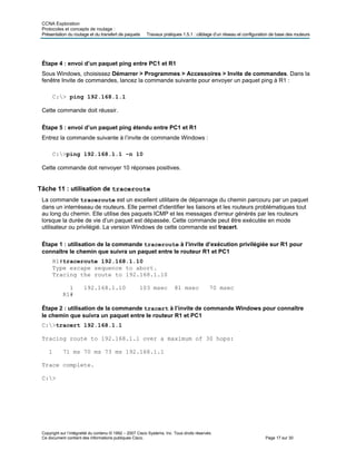 CCNA Exploration
Protocoles et concepts de routage :
Présentation du routage et du transfert de paquets Travaux pratiques 1.5.1 : câblage d’un réseau et configuration de base des routeurs
Étape 4 : envoi d’un paquet ping entre PC1 et R1
Sous Windows, choisissez Démarrer > Programmes > Accessoires > Invite de commandes. Dans la
fenêtre Invite de commandes, lancez la commande suivante pour envoyer un paquet ping à R1 :
C:> ping 192.168.1.1
Cette commande doit réussir.
Étape 5 : envoi d’un paquet ping étendu entre PC1 et R1
Entrez la commande suivante à l’invite de commande Windows :
C:>ping 192.168.1.1 –n 10
Cette commande doit renvoyer 10 réponses positives.
Tâche 11 : utilisation de traceroute
La commande traceroute est un excellent utilitaire de dépannage du chemin parcouru par un paquet
dans un interréseau de routeurs. Elle permet d'identifier les liaisons et les routeurs problématiques tout
au long du chemin. Elle utilise des paquets ICMP et les messages d'erreur générés par les routeurs
lorsque la durée de vie d’un paquet est dépassée. Cette commande peut être exécutée en mode
utilisateur ou privilégié. La version Windows de cette commande est tracert.
Étape 1 : utilisation de la commande traceroute à l’invite d’exécution privilégiée sur R1 pour
connaître le chemin que suivra un paquet entre le routeur R1 et PC1
R1#traceroute 192.168.1.10
Type escape sequence to abort.
Tracing the route to 192.168.1.10
1 192.168.1.10 103 msec 81 msec 70 msec
R1#
Étape 2 : utilisation de la commande tracert à l’invite de commande Windows pour connaître
le chemin que suivra un paquet entre le routeur R1 et PC1
C:>tracert 192.168.1.1
Tracing route to 192.168.1.1 over a maximum of 30 hops:
1 71 ms 70 ms 73 ms 192.168.1.1
Trace complete.
C:>
Copyright sur l’intégralité du contenu © 1992 – 2007 Cisco Systems, Inc. Tous droits réservés.
Ce document contient des informations publiques Cisco. Page 17 sur 30
 