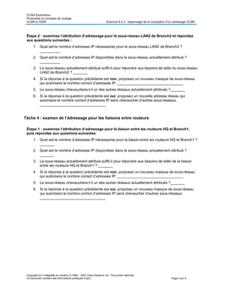 CCNA Exploration
Protocoles et concepts de routage :
VLSM et CIDR Exercice 6.4.3 : dépannage de la conception d’un adressage VLSM
Copyright sur l’intégralité du contenu © 1992 – 2007 Cisco Systems, Inc. Tous droits réservés.
Ce document contient des informations publiques Cisco. Page 4 sur 6
Étape 2 : examinez l’attribution d’adressage pour le sous-réseau LAN2 de Branch2 et répondez
aux questions suivantes :
1. Quel est le nombre d’adresses IP nécessaires pour le sous-réseau LAN2 de Branch2 ?
__________
2. Quel est le nombre d’adresses IP disponibles dans le sous-réseau actuellement attribué ?
__________
3. Le sous-réseau actuellement attribué suffit-il pour répondre aux besoins de taille du sous-réseau
LAN2 de Branch2 ? _______
4. Si la réponse à la question précédente est non, proposez un nouveau masque de sous-réseau
qui autorisera le nombre correct d’adresses IP. ________________________________
5. Le sous-réseau chevauchera-t-il un des autres réseaux actuellement attribués ?_______
6. Si la réponse à la question précédente est oui, proposez un nouvelle adresse réseau qui
autorisera le nombre correct d’adresses IP sans chevaucher d’autres sous-réseaux.
________________________________
Tâche 4 : examen de l’adressage pour les liaisons entre routeurs
Étape 1 : examinez l’attribution d’adressage pour la liaison entre les routeurs HQ et Branch1,
puis répondez aux questions suivantes.
1. Quel est le nombre d’adresses IP nécessaires pour la liaison entre les routeurs HQ et Branch1 ?
_______
2. Quel est le nombre d’adresses IP disponibles dans le sous-réseau actuellement attribué ?
_______
3. Le sous-réseau actuellement attribué suffit-il pour répondre aux besoins de taille de la liaison
entre les routeurs HQ et Branch1 ? _______
4. Si la réponse à la question précédente est non, proposez un nouveau masque de sous-réseau
qui autorisera le nombre correct d’adresses IP. ________________________________
5. Le sous-réseau chevauchera-t-il un des autres réseaux actuellement attribués ?_______
6. Si la réponse à la question précédente est oui, proposez un nouveau masque de sous-réseau
qui autorisera le nombre correct d’adresses IP sans chevaucher d’autres sous-réseaux.
________________________________
 