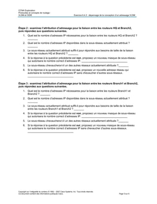 CCNA Exploration
Protocoles et concepts de routage :
VLSM et CIDR Exercice 6.4.3 : dépannage de la conception d’un adressage VLSM
Copyright sur l’intégralité du contenu © 1992 – 2007 Cisco Systems, Inc. Tous droits réservés.
Ce document contient des informations publiques Cisco. Page 5 sur 6
Étape 2 : examinez l’attribution d’adressage pour la liaison entre les routeurs HQ et Branch2,
puis répondez aux questions suivantes.
1. Quel est le nombre d’adresses IP nécessaires pour la liaison entre les routeurs HQ et Branch2 ?
_______
2. Quel est le nombre d’adresses IP disponibles dans le sous-réseau actuellement attribué ?
_______
3. Le sous-réseau actuellement attribué suffit-il pour répondre aux besoins de taille de la liaison
entre les routeurs HQ et Branch2 ? _______
4. Si la réponse à la question précédente est non, proposez un nouveau masque de sous-réseau
qui autorisera le nombre correct d’adresses IP. ________________________________
5. Le sous-réseau chevauchera-t-il un des autres réseaux actuellement attribués ?_______
6. Si la réponse à la question précédente est oui, proposez un nouvelle adresse réseau qui
autorisera le nombre correct d’adresses IP sans chevaucher d’autres sous-réseaux.
________________________________
Étape 3 : examinez l’attribution d’adressage pour la liaison entre les routeurs Branch1 et Branch2,
puis répondez aux questions suivantes.
1. Quel est le nombre d’adresses IP nécessaires pour la liaison entre les routeurs Branch1 et
Branch2 ? _______
2. Quel est le nombre d’adresses IP disponibles dans le sous-réseau actuellement attribué ?
_______
3. Le sous-réseau actuellement attribué suffit-il pour répondre aux besoins de taille de la liaison
entre les routeurs Branch1 et Branch2 ? _______
4. Si la réponse à la question précédente est non, proposez un nouveau masque de sous-réseau
qui autorisera le nombre correct d’adresses IP. ________________________________
5. Le sous-réseau chevauchera-t-il un des autres réseaux actuellement attribués ?_______
6. Si la réponse à la question précédente est oui, proposez un nouveau masque de sous-réseau
qui autorisera le nombre correct d’adresses IP sans chevaucher d’autres sous-réseaux.
________________________________
 